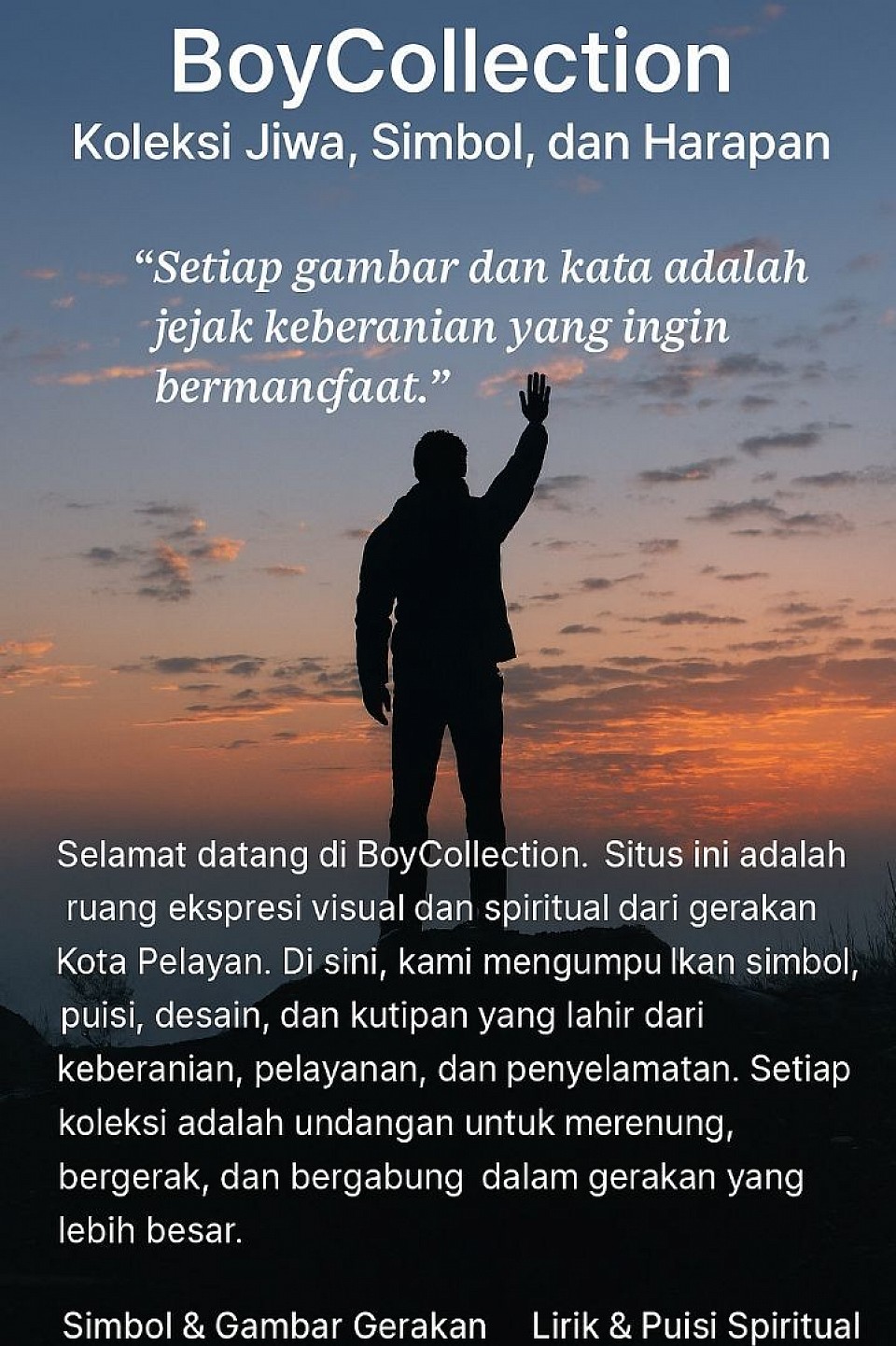 🌅 Deskripsi Gambar Utama – BoyCollection  Gambar ini menampilkan seorang figur siluet berdiri di atas batu besar saat matahari terbenam. Langit di belakangnya memancarkan gradasi warna hangat—oranye, merah, dan biru lembut—dengan awan-awan halus yang tersebar. Sosok tersebut mengenakan jaket berkerudung gelap dan sepatu kokoh, berdiri dengan tangan kanan terangkat terbuka ke arah langit, seolah menyambut cahaya atau menyerahkan diri pada harapan.  Di bagian atas gambar, terdapat teks besar bertuliskan:  > BoyCollection   > Koleksi Jiwa, Simbol, dan Harapan  Di bawahnya, kutipan reflektif:  > “Setiap gambar dan kata adalah jejak keberanian yang ingin bermanfaat.”  Lalu di bagian tengah, narasi sambutan singkat memperkenalkan BoyCollection sebagai ruang ekspresi visual dan spiritual dari gerakan Kota Pelayan.  Di bagian bawah gambar, terdapat empat navigasi utama: - Simbol & Gambar Gerakan - Lirik & Puisi Spiritual - Desain Produk & Fashion - Arsip Narasi & Kutipan